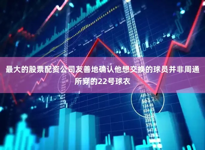 最大的股票配资公司友善地确认他想交换的球员并非周通所穿的22号球衣