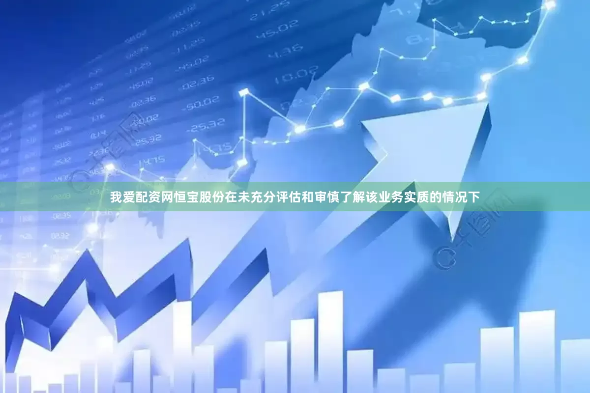 我爱配资网恒宝股份在未充分评估和审慎了解该业务实质的情况下