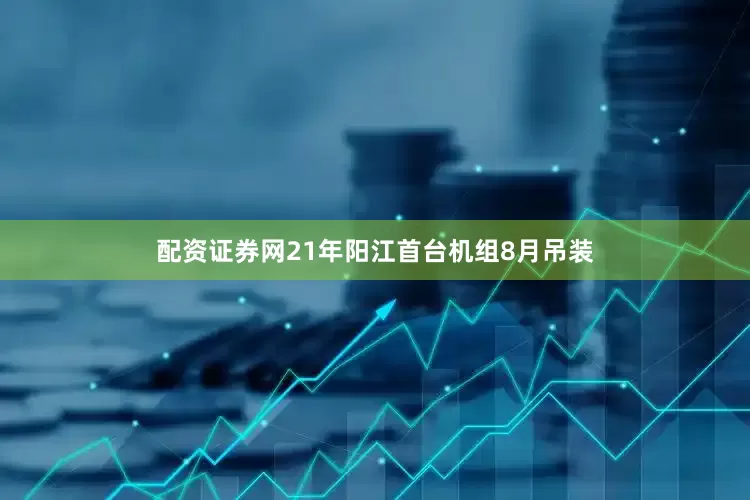 配资证券网21年阳江首台机组8月吊装
