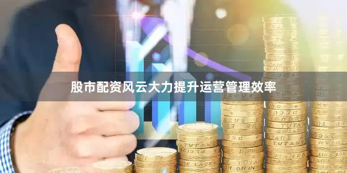 股市配资风云大力提升运营管理效率