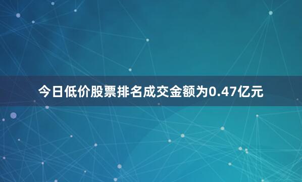 今日低价股票排名成交金额为0.47亿元