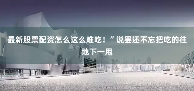 最新股票配资怎么这么难吃！”说罢还不忘把吃的往地下一甩
