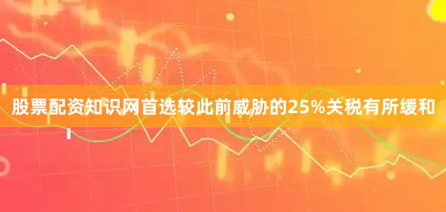 股票配资知识网首选较此前威胁的25%关税有所缓和