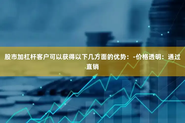 股市加杠杆客户可以获得以下几方面的优势：-价格透明：通过直销