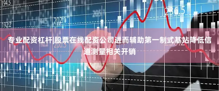 专业配资杠杆|股票在线配资公司进而辅助第一制式基站降低信道测量相关开销