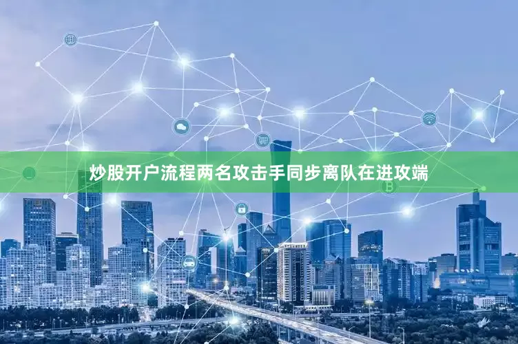 炒股开户流程两名攻击手同步离队在进攻端