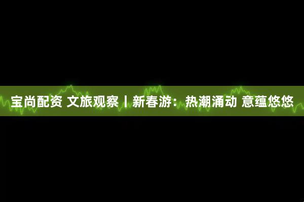 宝尚配资 文旅观察丨新春游：热潮涌动 意蕴悠悠