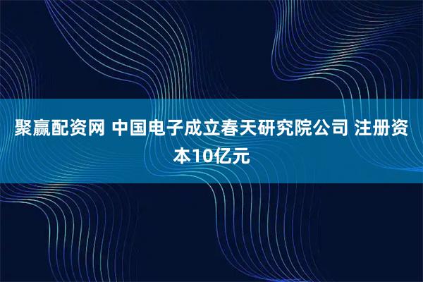 聚赢配资网 中国电子成立春天研究院公司 注册资本10亿元