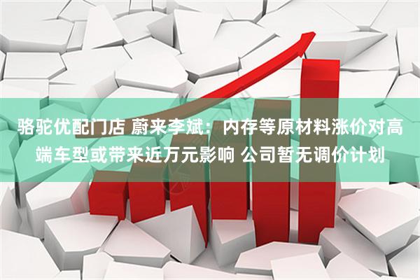 骆驼优配门店 蔚来李斌：内存等原材料涨价对高端车型或带来近万元影响 公司暂无调价计划