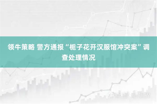 领牛策略 警方通报“栀子花开汉服馆冲突案”调查处理情况