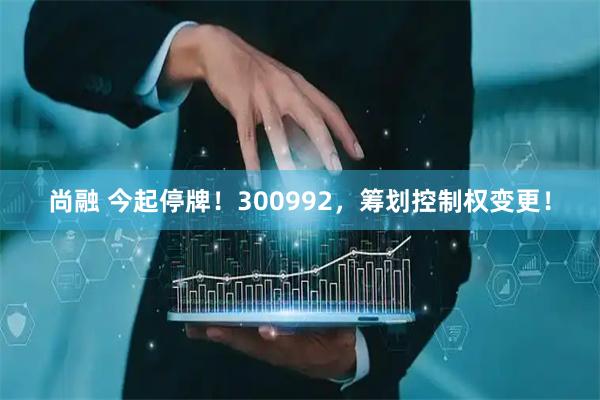 尚融 今起停牌！300992，筹划控制权变更！