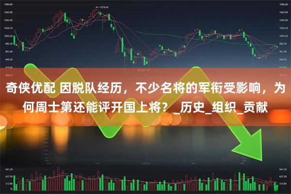 奇侠优配 因脱队经历，不少名将的军衔受影响，为何周士第还能评开国上将？_历史_组织_贡献