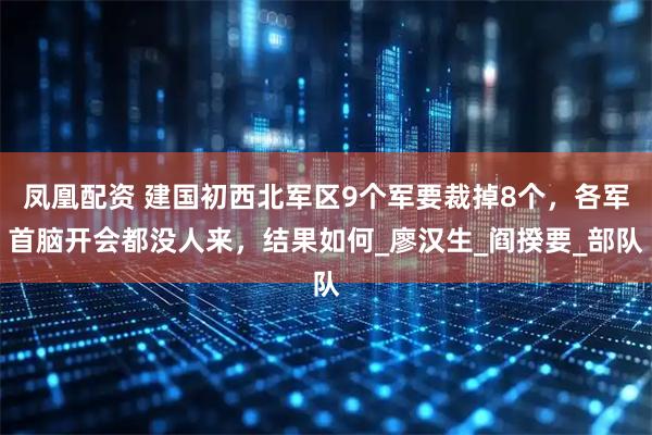 凤凰配资 建国初西北军区9个军要裁掉8个，各军首脑开会都没人来，结果如何_廖汉生_阎揆要_部队