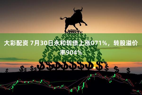 大彩配资 7月30日永和转债上涨071%，转股溢价率904%