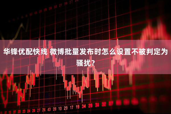 华锋优配快线 微博批量发布时怎么设置不被判定为骚扰？