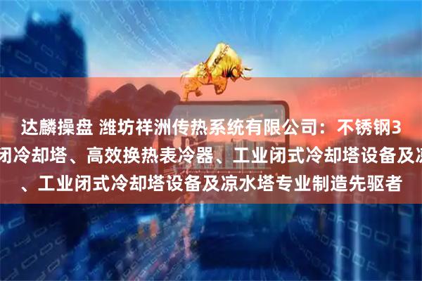 达麟操盘 潍坊祥洲传热系统有限公司：不锈钢304闭式冷却塔、全封闭冷却塔、高效换热表冷器、工业闭式冷却塔设备及凉水塔专业制造先驱者