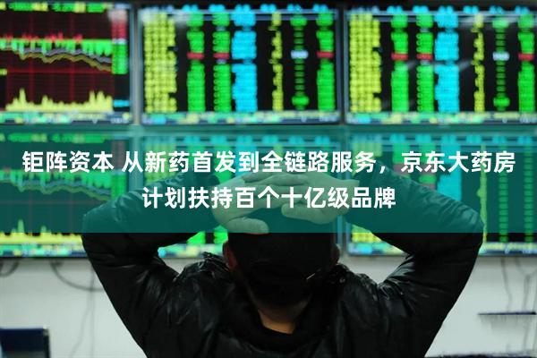 钜阵资本 从新药首发到全链路服务，京东大药房计划扶持百个十亿级品牌