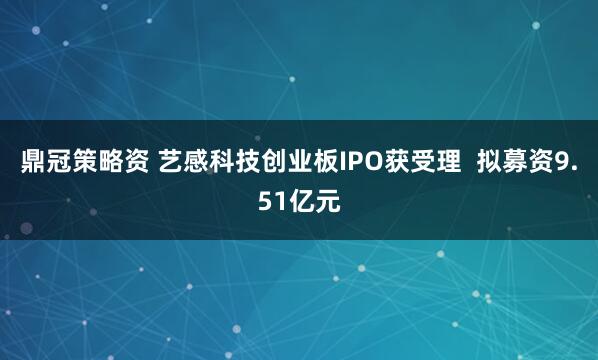 鼎冠策略资 艺感科技创业板IPO获受理  拟募资9.51亿元