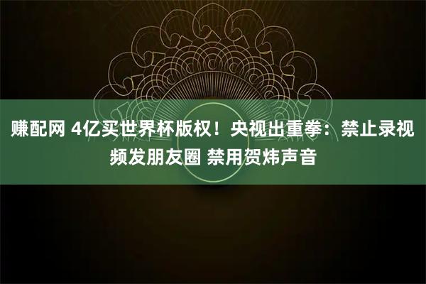 赚配网 4亿买世界杯版权！央视出重拳：禁止录视频发朋友圈 禁用贺炜声音