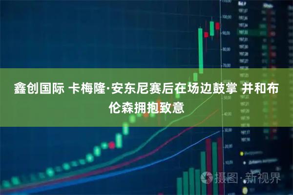 鑫创国际 卡梅隆·安东尼赛后在场边鼓掌 并和布伦森拥抱致意