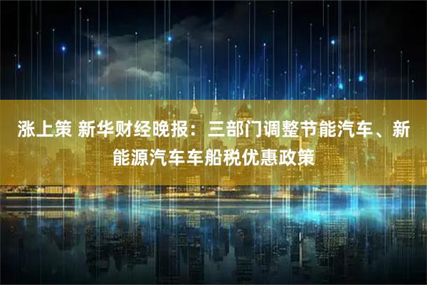 涨上策 新华财经晚报：三部门调整节能汽车、新能源汽车车船税优惠政策