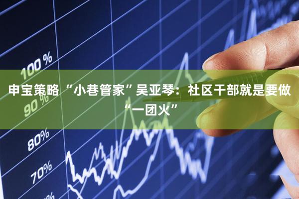 申宝策略 “小巷管家”吴亚琴：社区干部就是要做“一团火”