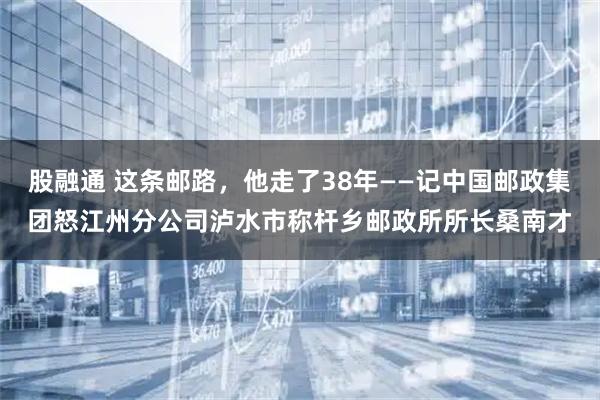 股融通 这条邮路，他走了38年——记中国邮政集团怒江州分公司泸水市称杆乡邮政所所长桑南才