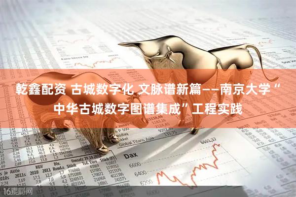 乾鑫配资 古城数字化 文脉谱新篇——南京大学“中华古城数字图谱集成”工程实践