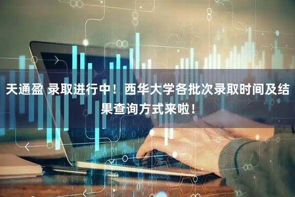 天通盈 录取进行中！西华大学各批次录取时间及结果查询方式来啦！