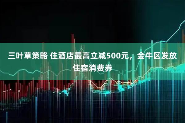 三叶草策略 住酒店最高立减500元，金牛区发放住宿消费券