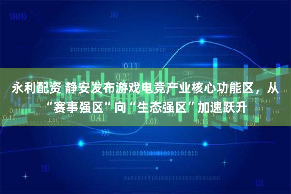 永利配资 静安发布游戏电竞产业核心功能区，从“赛事强区”向“生态强区”加速跃升